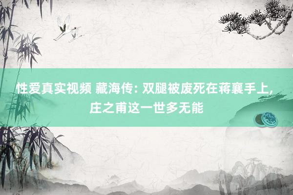 性爱真实视频 藏海传: 双腿被废死在蒋襄手上， 庄之甫这一世多无能