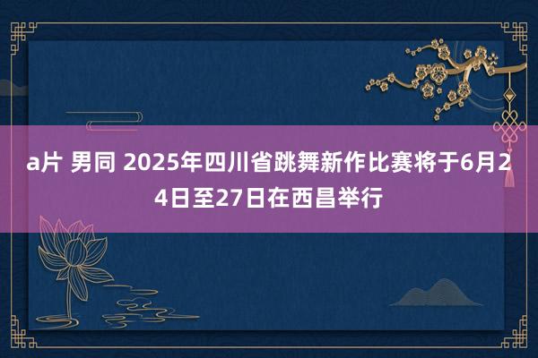 a片 男同 2025年四川省跳舞新作比赛将于6月24日至27日在西昌举行