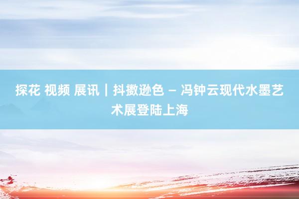 探花 视频 展讯｜抖擞逊色 — 冯钟云现代水墨艺术展登陆上海